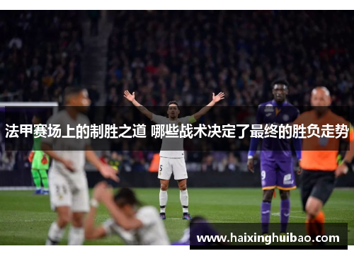 法甲赛场上的制胜之道 哪些战术决定了最终的胜负走势