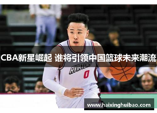 CBA新星崛起 谁将引领中国篮球未来潮流