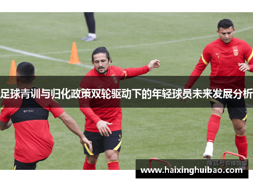 足球青训与归化政策双轮驱动下的年轻球员未来发展分析