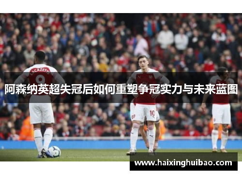 阿森纳英超失冠后如何重塑争冠实力与未来蓝图