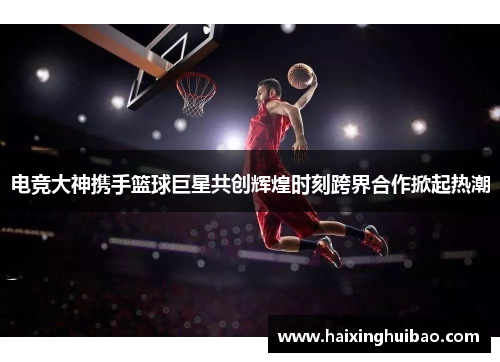 电竞大神携手篮球巨星共创辉煌时刻跨界合作掀起热潮