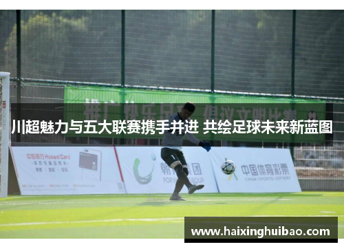 川超魅力与五大联赛携手并进 共绘足球未来新蓝图